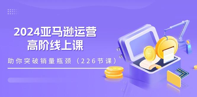 2024亚马逊运营-高阶线上课，助你突破销量瓶颈(228节课-极速轻创