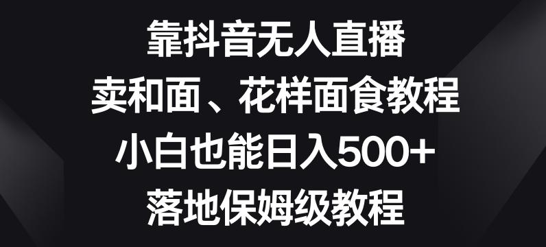 靠抖音无人直播，卖和面、花样面试教程，小白也能日入500+，落地保姆级教程【揭秘】-极速轻创