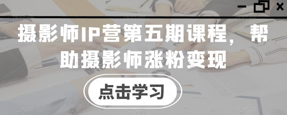 摄影师IP营第五期课程，帮助摄影师涨粉变现-极速轻创