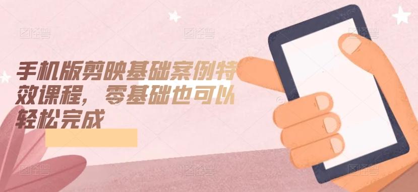 手机版剪映基础案例特效课程，零基础也可以轻松完成-极速轻创