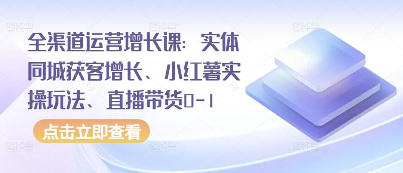 全渠道运营增长课：实体同城获客增长、小红薯实操玩法、直播带货0-1-极速轻创