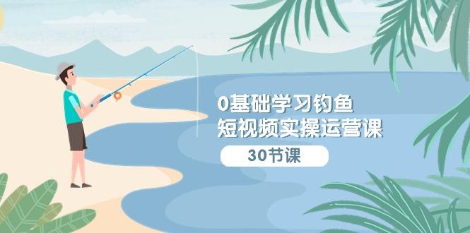 (9672期)0基础学习钓鱼短视频实操运营课：认知篇/定位篇/工具篇/内容篇/运营篇-极速轻创