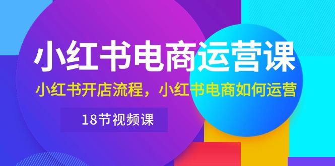 小红书·电商运营课：小红书开店流程，小红书电商如何运营(18节视频课-极速轻创
