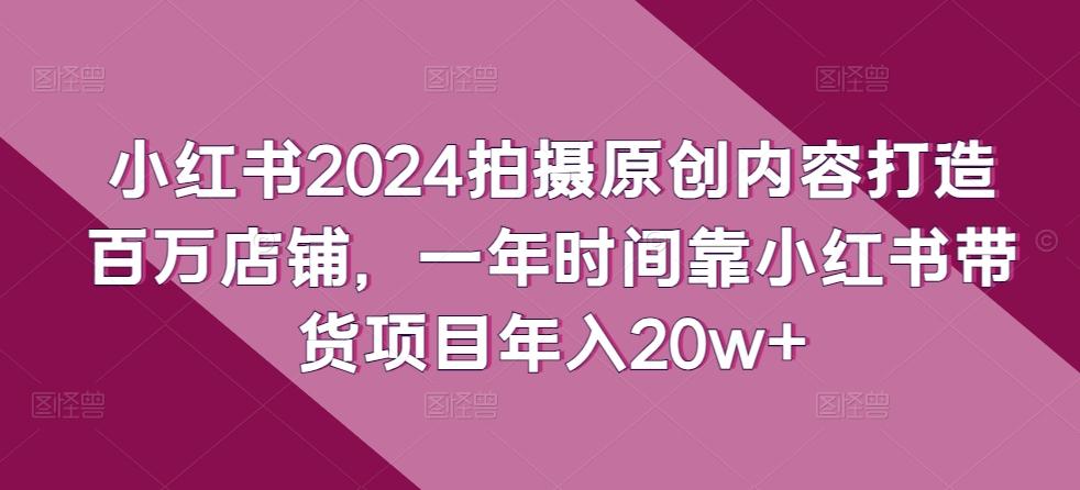 小红书2024拍摄原创内容打造百万店铺，一年时间靠小红书带货项目年入20w+-极速轻创