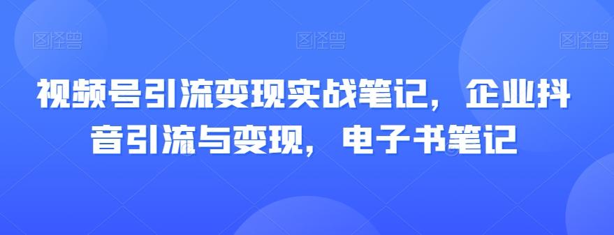 视频号引流变现实战笔记，企业抖音引流与变现，电子书笔记-极速轻创