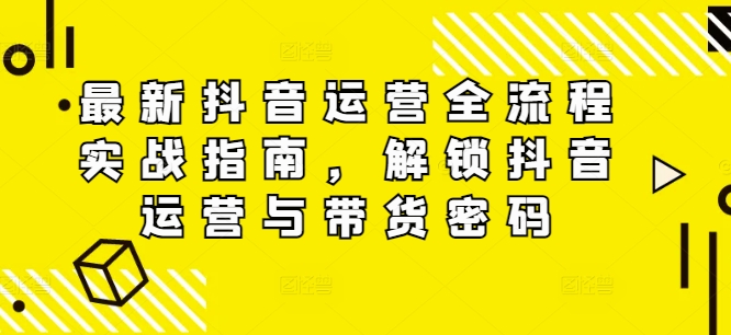 最新抖音运营全流程实战指南，解锁抖音运营与带货密码-极速轻创