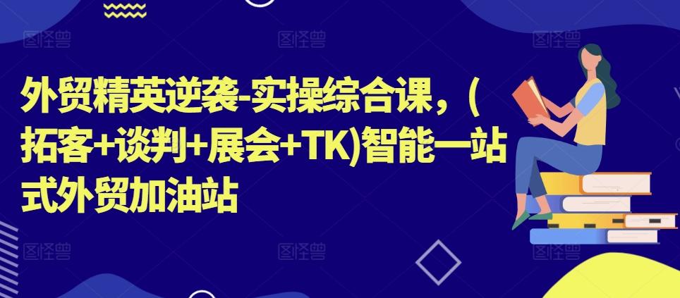 外贸精英逆袭-实操综合课，(拓客+谈判+展会+TK)智能一站式外贸加油站-极速轻创