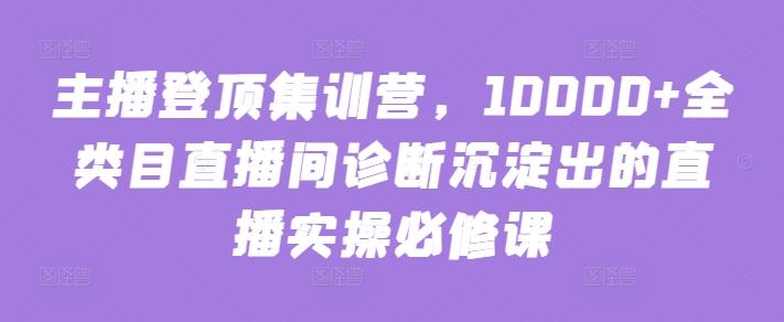 主播登顶集训营，10000+全类目直播间诊断沉淀出的直播实操必修课-极速轻创