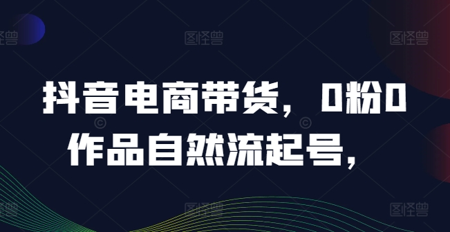 抖音电商带货，0粉0作品自然流起号，热销20多万人的抖音课程的经验分享-极速轻创