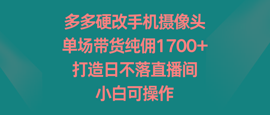 多多硬改手机摄像头，单场带货纯佣1700+，打造日不落直播间，小白可操作-极速轻创