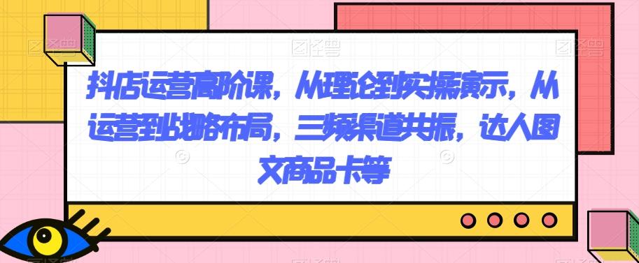 抖店运营高阶课，从理论到实操演示，从运营到战略布局，三频渠道共振，达人图文商品卡等-极速轻创
