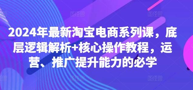 2024年最新淘宝电商系列课，底层逻辑解析+核心操作教程，运营、推广提升能力的必学-极速轻创