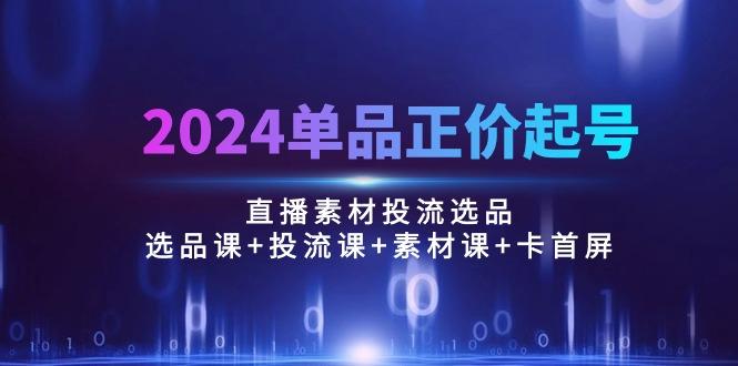 2024单品正价起号，直播素材投流选品：选品课+投流课+素材课+卡首屏/100节-极速轻创