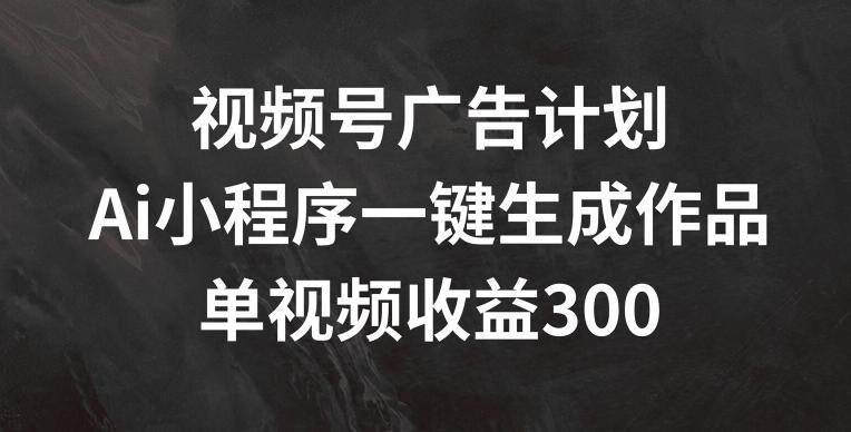 视频号广告计划，AI小程序一键生成作品， 单视频收益300+【揭秘】-极速轻创