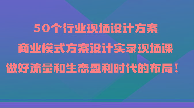 50个行业现场设计方案，商业模式方案设计实录现场课，做好流量和生态盈利时代的布局！-极速轻创