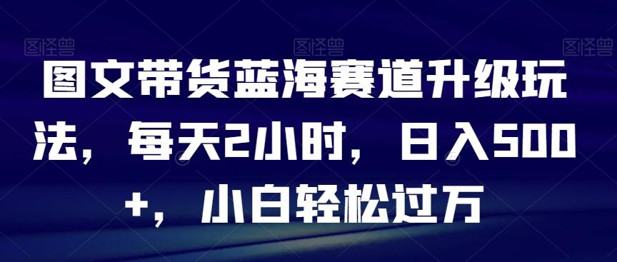图文带货蓝海赛道升级玩法，每天2小时，日入500+，小白轻松过万-极速轻创