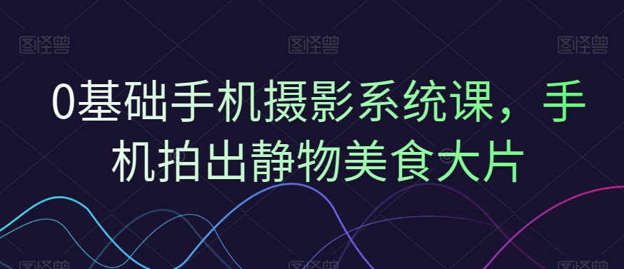 0基础手机摄影系统课，手机拍出静物美食大片-极速轻创