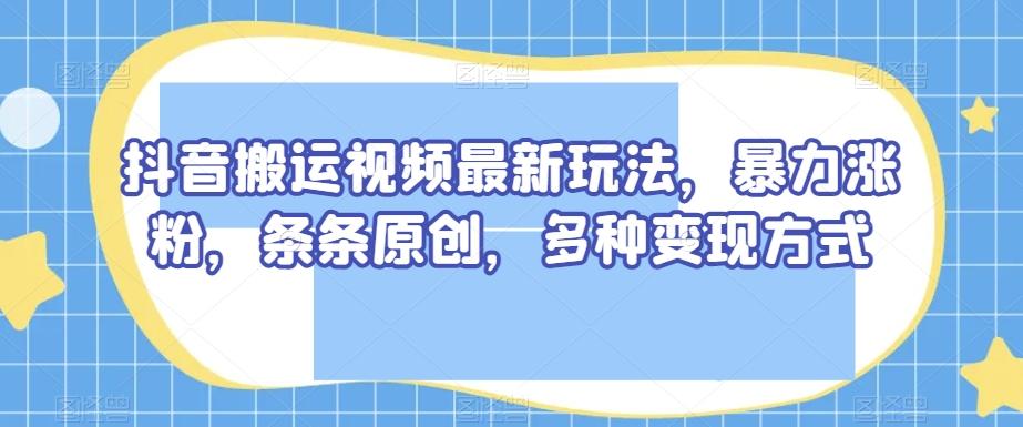 抖音搬运视频最新玩法，暴力涨粉，条条原创，多种变现方式【揭秘】-极速轻创