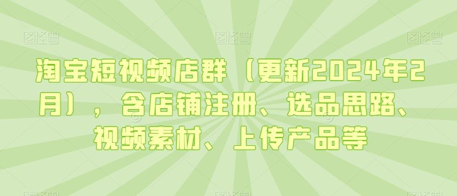 淘宝短视频店群(更新2024年2月)，含店铺注册、选品思路、视频素材、上传产品等-极速轻创