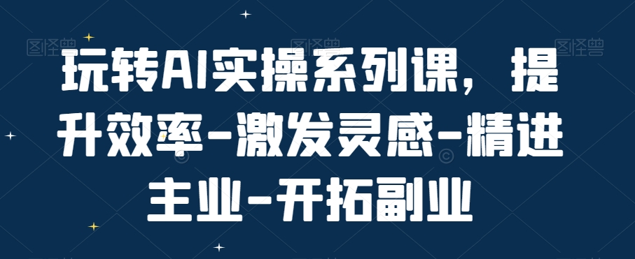 玩转AI实操系列课，提升效率-激发灵感-精进主业-开拓副业-极速轻创