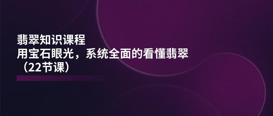 翡翠知识课程，用宝石眼光，系统全面的看懂翡翠(22节课-极速轻创