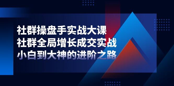 社群-操盘手实战大课：社群 全局增长成交实战，小白到大神的进阶之路-极速轻创