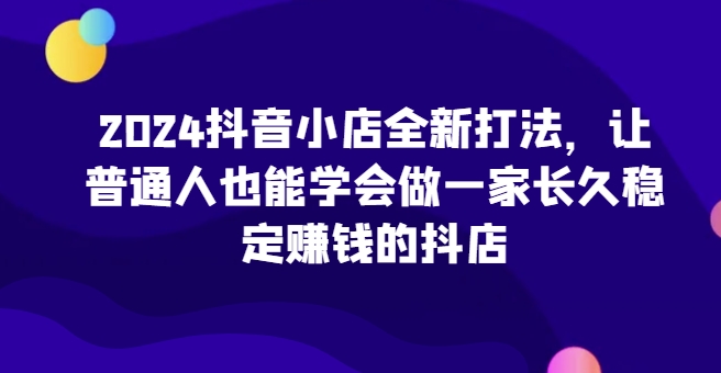 2024抖音小店全新打法，让普通人也能学会做一家长久稳定赚钱的抖店(更新)-极速轻创