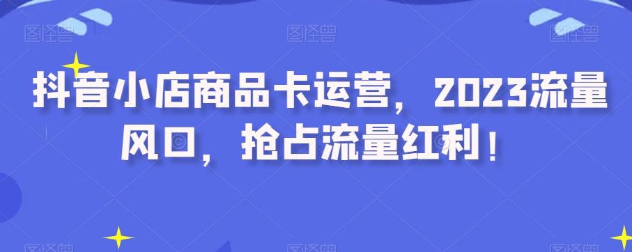 抖音小店商品卡运营，2023流量风口，抢占流量红利！-极速轻创