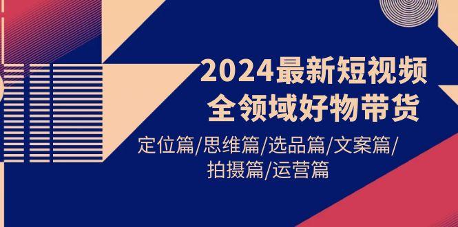 (9818期)2024最新短视频全领域好物带货 定位篇/思维篇/选品篇/文案篇/拍摄篇/运营篇-极速轻创