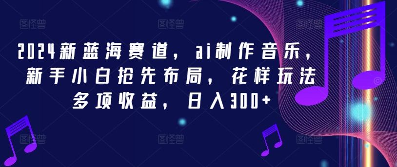 2024新蓝海赛道，ai制作音乐，新手小白抢先布局，花样玩法多项收益，日入300+【揭秘】-极速轻创