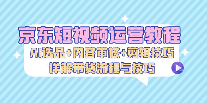 京东短视频运营教程：AI选品+内容审核+剪辑技巧，详解带货流程与技巧-极速轻创