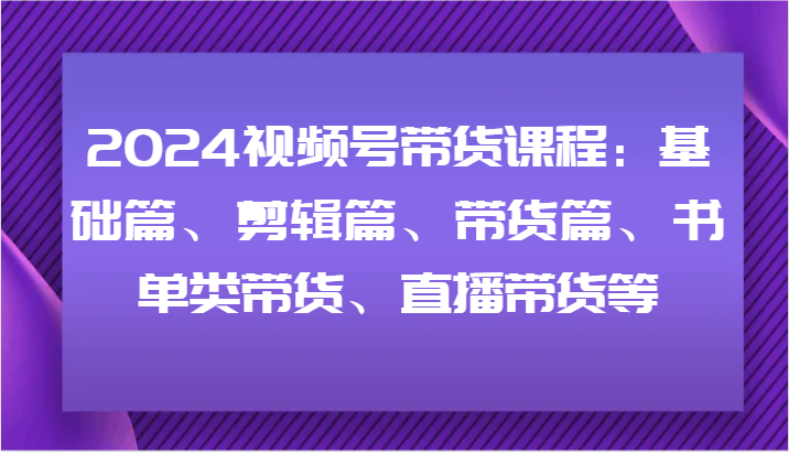 2024视频号带货课程：基础篇、剪辑篇、带货篇、书单类带货、直播带货等-极速轻创
