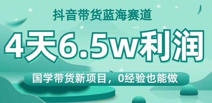 抖音带货蓝海赛道，国学带货新项目，0经验也能做，4天6.5w利润【揭秘】-极速轻创