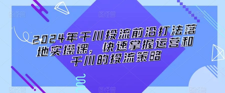 2024年千川投流前沿打法落地实操课，快速掌握运营和千川的投流策略-极速轻创