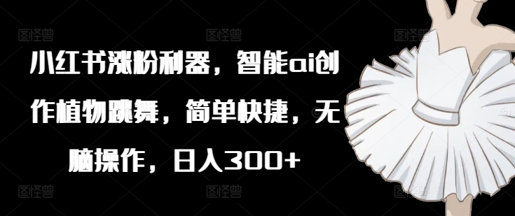 小红书涨粉利器，智能ai创作植物跳舞，简单快捷，无脑操作，日入300+-极速轻创