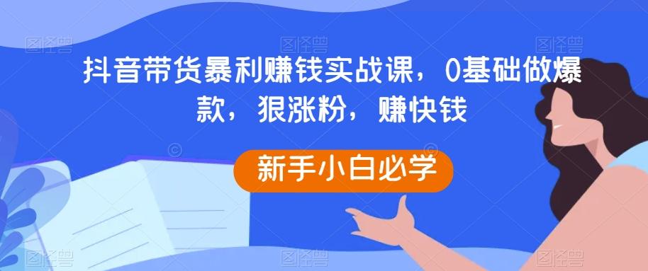 抖音带货暴利赚钱实战课，0基础做爆款，狠涨粉，赚快钱-极速轻创