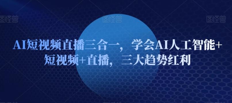 AI短视频直播三合一，学会AI人工智能+短视频+直播，三大趋势红利-极速轻创