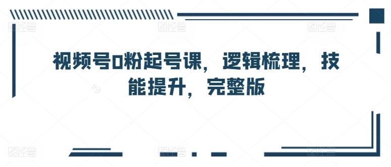 视频号0粉起号课，逻辑梳理，技能提升，完整版-极速轻创