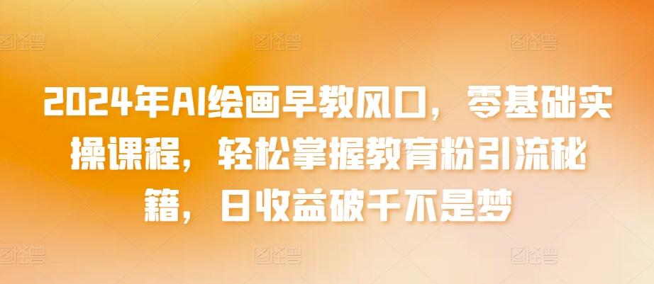 2024年AI绘画早教风口，零基础实操课程，轻松掌握教育粉引流秘籍，日收益破千不是梦【揭秘】-极速轻创