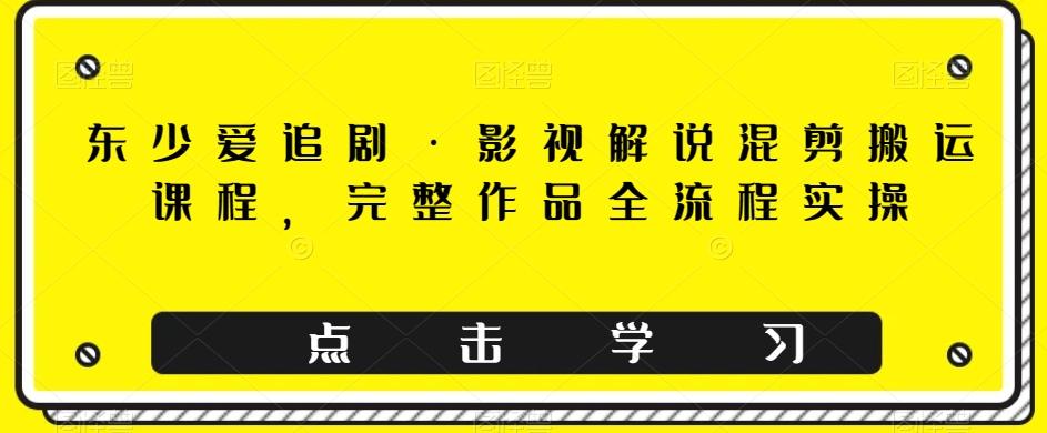 东少爱追剧·影视解说混剪搬运课程，完整作品全流程实操-极速轻创