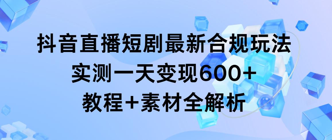 抖音直播短剧最新合规玩法，实测一天变现600+，教程+素材全解析-极速轻创