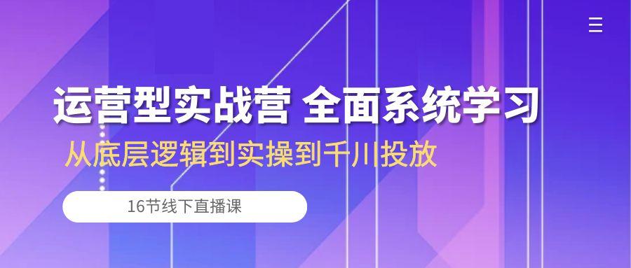 运营型实战营 全面系统学习-从底层逻辑到实操到千川投放(16节线下直播课-极速轻创