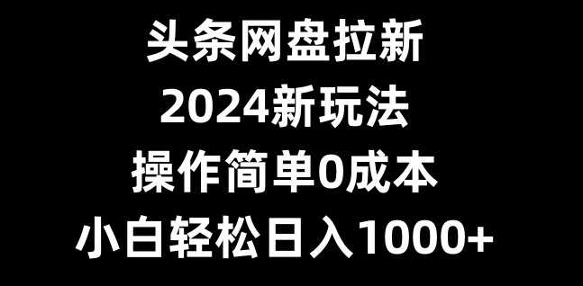 头条网盘拉新，2024新玩法，操作简单0成本，小白轻松日入1000+-极速轻创