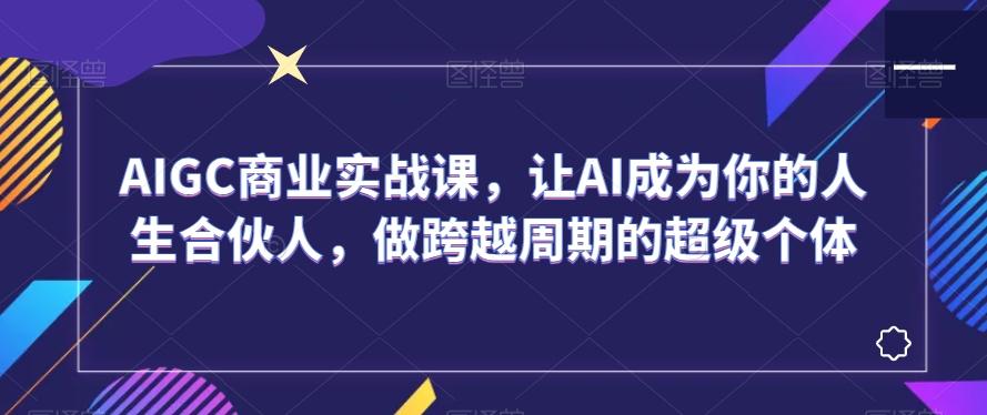 AIGC商业实战课，让AI成为你的人生合伙人，做跨越周期的超级个体-极速轻创