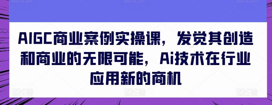 AIGC商业案例实操课，发觉其创造和商业的无限可能，Ai技术在行业应用新的商机-极速轻创