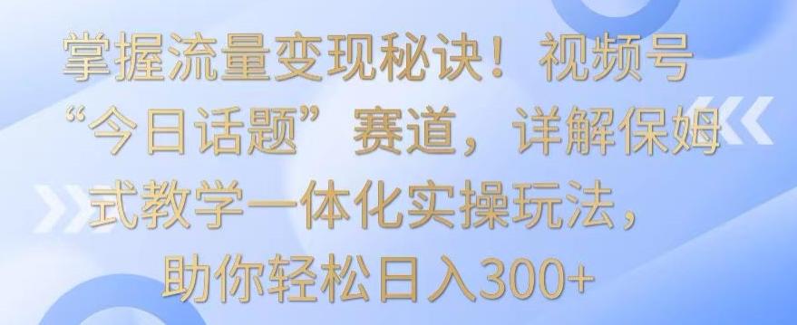 掌握流量变现秘诀！视频号“今日话题”赛道，详解保姆式教学一体化实操玩法，助你轻松日入300+【揭秘】-极速轻创