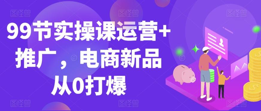 99节实操课运营+推广，电商新品从0打爆-极速轻创
